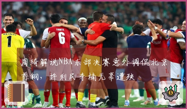 周琦解说NBA东部决赛意外调侃北京首钢，许利民李楠无辜遭殃