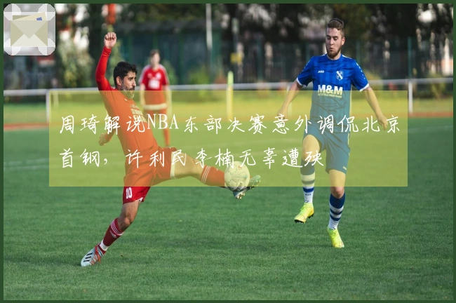 周琦解说NBA东部决赛意外调侃北京首钢，许利民李楠无辜遭殃